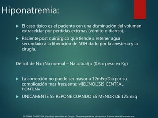 Hiponatremia:
 El caso típico es el paciente con una disminución del volumen
extracelular por perdidas externas (vomito o diarrea).
 Paciente post quirúrgico que tiende a retener agua
secundario a la liberación de ADH dado por la anestesia y la
cirugía.
Déficit de Na: (Na normal – Na actual) x (0.6 x peso en Kg)
 La corrección no puede ser mayor a 12mEq/Dia por su
complicación mas frecuente: MIELINOLISIS CENTRAL
PONTINA
 UNICAMENTE SE REPONE CUANDO ES MENOR DE 125mEq
GUZMAN, CARRIZOSA. Líquidos y electrolitos en Cirugía; Fisiopatología celular y bioquímica. Editorial Medica Panamericana.
 