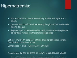 Hipernatremia:
 Esta asociada con hiperosmolaridad y el valor es mayor a 145
mEq/L.
 La causa mas común en el paciente quirúrgico es por inadecuada
ingesta de agua.
 Se genera por un fenómeno dilucional ya que no se compensan
las perdidas renales y extra renales obligatorias.
Déficit = (ACT)(60% del peso) x Osmolaridad plasmática normal /
Osmolaridad plasmática actual.
Osmolaridad = 2 Na + Glucosa/18 + BUN/2.8
Tratamiento: Dw 5%, SS 0.45% (77 mEq/L) o SS 0.33% (50 mEq/L)
GUZMAN, CARRIZOSA. Líquidos y electrolitos en Cirugía; Fisiopatología celular y bioquímica. Editorial Medica Panamericana.
 