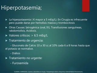  La hiperpotasemia ( K mayor a 5 mEq/L). En Cirugía es infrecuente
pero puede darse por hemolisis masiva y trombocitosis
 Otras Causas: Iatrogénica (oral, IV), Transfusiones sanguíneas,
rabdomiolisis, Acidosis.
 Valores críticos: > 6.5 mEq/L
 Tratamiento de urgencia:
- Gluconato de Calcio 10 a 30 cc al 10% cada 6 a 8 horas hasta que
el potasio se normalice.
- Diálisis
 Tratamiento no urgente:
- Furosemida
Hiperpotasemia;
GUZMAN, CARRIZOSA. Líquidos y electrolitos en Cirugía; Fisiopatología celular y bioquímica. Editorial Medica Panamericana.
 