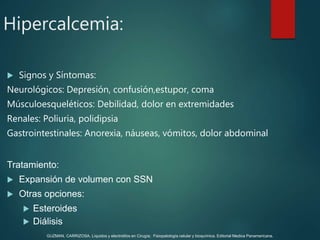  Signos y Síntomas:
Neurológicos: Depresión, confusión,estupor, coma
Músculoesqueléticos: Debilidad, dolor en extremidades
Renales: Poliuria, polidipsia
Gastrointestinales: Anorexia, náuseas, vómitos, dolor abdominal
Tratamiento:
 Expansión de volumen con SSN
 Otras opciones:
 Esteroides
 Diálisis
Hipercalcemia:
GUZMAN, CARRIZOSA. Líquidos y electrolitos en Cirugía; Fisiopatología celular y bioquímica. Editorial Medica Panamericana.
 