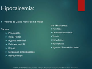  Valores de Calcio menor de 8.5 mg/dl
Causas:
 Pancreatitis
 Insuf. Renal
 Bypass intestinal
 Deficiencia vit D
 Sepsis
 Metastasis osteoblásticas
 Rabdomiolisis
Manifestaciones:
Parestesia
Calambres musculares
Tetania
Convulsiones
Hiperreflexia
Signo de Chvostek/Trousseau
Hipocalcemia:
GUZMAN, CARRIZOSA. Líquidos y electrolitos en Cirugía; Fisiopatología celular y bioquímica. Editorial Medica Panamericana.
 