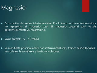 Magnesio:
 Es un catión de predominio intracelular. Por lo tanto su concentración sérica
no representa el magnesio total. El magnesio corporal total es de
aproximadamente 25 mEq/Mg/Kg.
 Valor normal: 1.5 – 2.5 mEq/L.
 Se manifiesta principalmente por arritmias cardiacas, tremor, fasciculaciones
musculares, hiporreflexia y hasta convulsiones
GUZMAN, CARRIZOSA. Líquidos y electrolitos en Cirugía; Fisiopatología celular y bioquímica. Editorial Medica Panamericana.
 