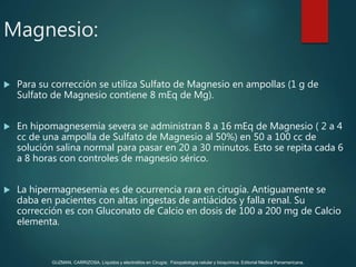 Magnesio:
 Para su corrección se utiliza Sulfato de Magnesio en ampollas (1 g de
Sulfato de Magnesio contiene 8 mEq de Mg).
 En hipomagnesemia severa se administran 8 a 16 mEq de Magnesio ( 2 a 4
cc de una ampolla de Sulfato de Magnesio al 50%) en 50 a 100 cc de
solución salina normal para pasar en 20 a 30 minutos. Esto se repita cada 6
a 8 horas con controles de magnesio sérico.
 La hipermagnesemia es de ocurrencia rara en cirugía. Antiguamente se
daba en pacientes con altas ingestas de antiácidos y falla renal. Su
corrección es con Gluconato de Calcio en dosis de 100 a 200 mg de Calcio
elementa.
GUZMAN, CARRIZOSA. Líquidos y electrolitos en Cirugía; Fisiopatología celular y bioquímica. Editorial Medica Panamericana.
 