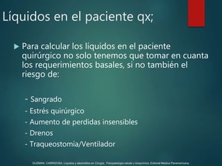  Para calcular los líquidos en el paciente
quirúrgico no solo tenemos que tomar en cuanta
los requerimientos basales, si no también el
riesgo de:
- Sangrado
- Estrés quirúrgico
- Aumento de perdidas insensibles
- Drenos
- Traqueostomía/Ventilador
Líquidos en el paciente qx;
GUZMAN, CARRIZOSA. Líquidos y electrolitos en Cirugía; Fisiopatología celular y bioquímica. Editorial Medica Panamericana.
 