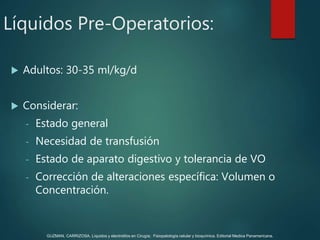  Adultos: 30-35 ml/kg/d
 Considerar:
- Estado general
- Necesidad de transfusión
- Estado de aparato digestivo y tolerancia de VO
- Corrección de alteraciones específica: Volumen o
Concentración.
Líquidos Pre-Operatorios:
GUZMAN, CARRIZOSA. Líquidos y electrolitos en Cirugía; Fisiopatología celular y bioquímica. Editorial Medica Panamericana.
 