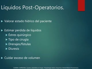  Valorar estado hídrico del paciente
 Estimar perdida de líquidos
 Éstres quirúrgico
 Tipo de cirugía
 Drenajes/fístulas
 Diuresis
 Cuidar exceso de volumen
Líquidos Post-Operatorios.
GUZMAN, CARRIZOSA. Líquidos y electrolitos en Cirugía; Fisiopatología celular y bioquímica. Editorial Medica Panamericana.
 