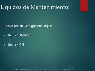 Utilizar una de las siguientes reglas:
 Regla 100/50/20
 Regla 4/2/1
Líquidos de Mantenimiento:
GUZMAN, CARRIZOSA. Líquidos y electrolitos en Cirugía; Fisiopatología celular y bioquímica. Editorial Medica Panamericana.
 
