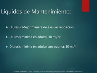  Diuresis: Mejor manera de evaluar reposición
 Diuresis mínima en adulto: 30 ml/hr
 Diuresis mínima en adulto con trauma: 50 ml/hr
Líquidos de Mantenimiento:
GUZMAN, CARRIZOSA. Líquidos y electrolitos en Cirugía; Fisiopatología celular y bioquímica. Editorial Medica Panamericana.
 