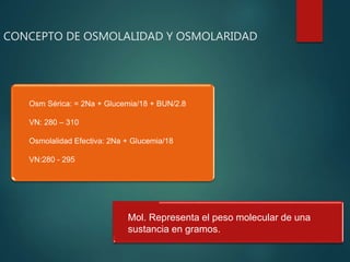 CONCEPTO DE OSMOLALIDAD Y OSMOLARIDAD
Osm Sérica: = 2Na + Glucemia/18 + BUN/2.8
VN: 280 – 310
Osmolalidad Efectiva: 2Na + Glucemia/18
VN:280 - 295
Mol. Representa el peso molecular de una
sustancia en gramos.
 