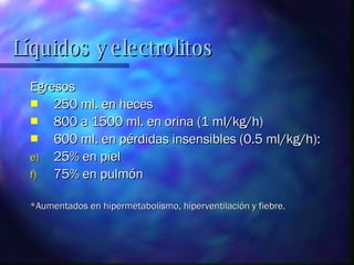 Egresos 250 ml. en heces 800 a 1500 ml. en orina (1 ml/kg/h) 600 ml. en pérdidas insensibles (0.5 ml/kg/h): 25% en piel 75% en pulmón *Aumentados en hipermetabolismo, hiperventilación y fiebre.  Líquidos y electrolitos 