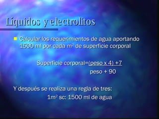 Calcular los requerimientos de agua aportando 1500 ml por cada m 2  de superficie corporal Superficie corporal= (peso x 4) +7 peso + 90 Y después se realiza una regla de tres:  1m 2  sc: 1500 ml de agua Líquidos y electrolitos 