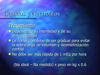 Tratamiento Depende de su intensidad y de su sintomatología La corrección debe de ser gradual para evitar la sobrecarga de volumen y desmielinización central No debe ser más rápida de 1 mEq por hora (Na ideal – Na medido) x peso en kg x 0.6 Líquidos y electrolitos 