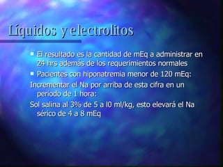 El resultado es la cantidad de mEq a administrar en 24 hrs además de los requerimientos normales Pacientes con hiponatremia menor de 120 mEq: Incrementar el Na por arriba de esta cifra en un periodo de 1 hora: Sol salina al 3% de 5 a l0 ml/kg, esto elevará el Na sérico de 4 a 8 mEq Líquidos y electrolitos 