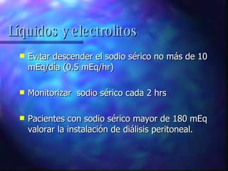 Evitar descender el sodio sérico no más de 10 mEq/día (0.5 mEq/hr) Monitorizar  sodio sérico cada 2 hrs Pacientes con sodio sérico mayor de 180 mEq valorar la instalación de diálisis peritoneal. Líquidos y electrolitos 