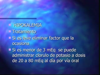 HIPOKALEMIA Tratamiento Si es leve eliminar factor que la ocasiona Si es menor de 3 mEq  se puede administrar clorulo de potasio a dosis de 20 a 80 mEq al día por vía oral 