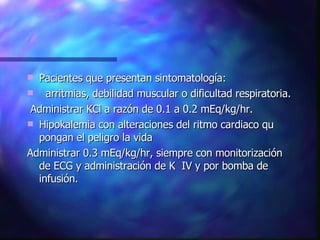 Pacientes que presentan sintomatología: arritmias, debilidad muscular o dificultad respiratoria. Administrar KCl a razón de 0.1 a 0.2 mEq/kg/hr. Hipokalemia con alteraciones del ritmo cardiaco qu pongan el peligro la vida Administrar 0.3 mEq/kg/hr, siempre con monitorización  de ECG y administración de K  IV y por bomba de infusión. 