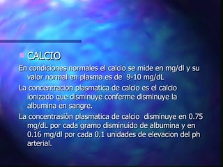 CALCIO En condiciones normales el calcio se mide en mg/dl y su valor normal en plasma es de  9-10 mg/dL La concentracion plasmatica de calcio es el calcio ionizado que disminuye conferme disminuye la albumina en sangre. La concentrasiòn plasmatica de calcio  disminuye en 0.75 mg/dL por cada gramo disminuido de albumina y en 0.16 mg/dl por cada 0.1 unidades de elevacion del ph arterial. 