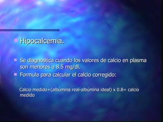 Hipocalcemia. Se diagnostica cuando los valores de calcio en plasma son menores a 8.5 mg/dl. Formula para calcular el calcio corregido: Calcio medido+(albúmina real-albúmina ideal) x 0.8= calcio medido 