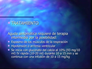 TRATAMIENTO Aguda sintomática requiere de terapia intermedia por la posibilidad: Espasmo de los músculos de la respiración Hipotensión o arritmia ventricular Se inicia con gluconato del calcio al 10% (93 mg/10 ml) IV rápida (10-20 ml) durante 10 a 15 min y se continua con una infusión de 10 a 15 mg/kg  