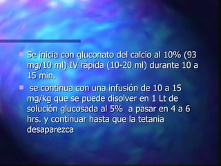 Se inicia con gluconato del calcio al 10% (93 mg/10 ml) IV rápida (10-20 ml) durante 10 a 15 min. se continua con una infusión de 10 a 15 mg/kg que se puede disolver en 1 Lt de solución glucosada al 5%  a pasar en 4 a 6 hrs. y continuar hasta que la tetania desaparezca  