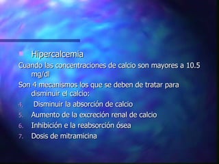 Hipercalcemia Cuando las concentraciones de calcio son mayores a 10.5 mg/dl Son 4 mecanismos los que se deben de tratar para disminuir el calcio: Disminuir la absorción de calcio Aumento de la excreción renal de calcio Inhibición e la reabsorción ósea Dosis de mitramicina 