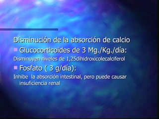 Disminución de la absorción de calcio Glucocorticoides de 3 Mg./Kg./día: Disminuyen niveles de 1,25dihidroxicolecalciferol Fosfato ( 3 g/día): Inhibe  la absorción intestinal, pero puede causar insuficiencia renal 