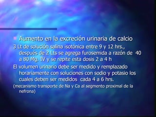 Aumento en la excreción urinaria de calcio 3 Lt de solución salina isotónica entre 9 y 12 hrs., después de 2 Lts se agrega furosemida a razón de  40 a 80 Mg. IV y se repite esta dosis 2 a 4 h El volumen urinario debe ser medido y remplazado  horariamente con soluciones con sodio y potasio los cuales deben ser medidos  cada 4 a 6 hrs. (mecanismo transporte de Na y Ca al segmento proximal de la nefrona) 