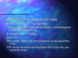 Inhibición de la reabsorción ósea  Mitramicina  25 mg/kg/peso Efectos colaterales como nefrotoxicidad, trombocitopenia y necrosis hepatocelular  Calcitonina  4 UI/Kg.: Efecto en 1 h 50% puede  llegar a la normocalcemia en las siguientes 2 hrs. 25% de los pacientes no responden por lo que hay que aumentar dosis 