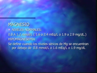 MAGNESIO NIVELES NORMALES: 0.8 A 1.2 mmol/L ( 1.6 a 2.4 mEq/L o 1.9 a 2.9 mg/dL.) HIPOMAGNESEMIA Se define cuando los niveles séricos de Mg se encuentran por debajo de  0.8 mmol/L o 1.6 mEq/L o 1.9 mg/dL  