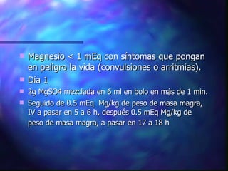 Magnesio < 1 mEq con síntomas que pongan en peligro la vida (convulsiones o arritmias). Día 1 2g MgSO4 mezclada en 6 ml en bolo en más de 1 min. Seguido de 0.5 mEq  Mg/kg de peso de masa magra, IV a pasar en 5 a 6 h, después 0.5 mEq Mg/kg de peso de masa magra, a pasar en 17 a 18 h   