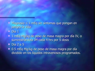 Magnesio < 1 mEq sin síntomas que pongan en peligro la vida Día 1 1 mEq Mg/kg de peso de masa magra por día IV, o suministrándola IM cada 4 hrs por 5 dosis Día 2 a 5 0.5 mEq Mg/kg de peso de masa magra por día  dividido en los líquidos intravenosos programados. 