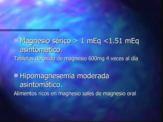 Magnesio sérico > 1 mEq <1.51 mEq asintomatico. Tabletas de oxido de magnesio 600mg 4 veces al día Hipomagnesemia moderada asintomático. Alimentos ricos en magnesio sales de magnesio oral 