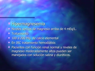 Hipermagnesemia Niveles séricos de magnesio arriba de 4 mEq/L. Tratamiento 100 a 200 Mg. de calcio elemental En IRC tratamiento hemodiálisis Pacientes con función renal normal y niveles de magnesio moderadamente altos pueden ser manejados con solución salina y diuréticos. 