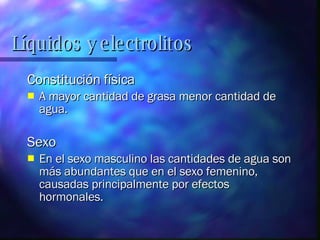 Líquidos y electrolitos Constitución física A mayor cantidad de grasa menor cantidad de agua. Sexo En el sexo masculino las cantidades de agua son más abundantes que en el sexo femenino, causadas principalmente por efectos hormonales. 