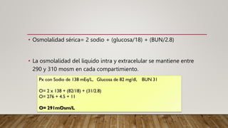 • Osmolalidad sérica= 2 sodio + (glucosa/18) + (BUN/2.8)
• La osmolalidad del liquido intra y extracelular se mantiene entre
290 y 310 mosm en cada compartimiento.
 
