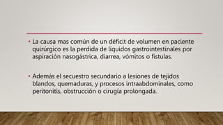 • La causa mas común de un déficit de volumen en paciente
quirúrgico es la perdida de líquidos gastrointestinales por
aspiración nasogástrica, diarrea, vómitos o fistulas.
• Además el secuestro secundario a lesiones de tejidos
blandos, quemaduras, y procesos intraabdominales, como
peritonitis, obstrucción o cirugía prolongada.
 