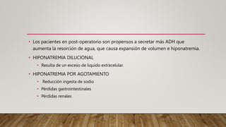 • Los pacientes en post-operatorio son propensos a secretar más ADH que
aumenta la resorción de agua, que causa expansión de volumen e hiponatremia.
• HIPONATREMIA DILUCIONAL
• Resulta de un exceso de liquido extracelular.
• HIPONATREMIA POR AGOTAMIENTO
• Reducción ingesta de sodio
• Pérdidas gastrointestinales
• Pérdidas renales
 