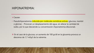 HIPONATREMIA:
Causas:
• Pseudohiponatremia inducida por moléculas osmóticas activas (glucosa, manitol
o glicina). - Provocan un desplazamiento del agua, sin alterar la cantidad de
sodio, por lo que desciende su concentración (hiponatremia dilucional).
 En el caso de la glucosa, un aumento de 100 gr/dl en la glucemia provoca un
descenso de 1,7 mEq/l de la natremia.
 