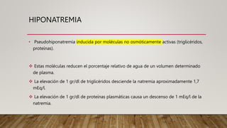 HIPONATREMIA
• Pseudohiponatremia inducida por moléculas no osmóticamente activas (triglicéridos,
proteínas).
 Estas moléculas reducen el porcentaje relativo de agua de un volumen determinado
de plasma.
 La elevación de 1 gr/dl de triglicéridos desciende la natremia aproximadamente 1,7
mEq/l.
 La elevación de 1 gr/dl de proteínas plasmáticas causa un descenso de 1 mEq/l de la
natremia.
 