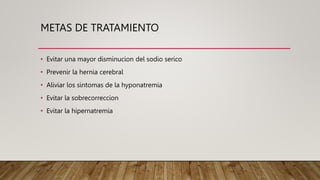 METAS DE TRATAMIENTO
• Evitar una mayor disminucion del sodio serico
• Prevenir la hernia cerebral
• Aliviar los sintomas de la hyponatremia
• Evitar la sobrecorreccion
• Evitar la hipernatremia
 