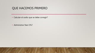 QUE HACEMOS PRIMERO
• Calcular el sodio que se debe corregir?
• Administrar Nacl 3%?
 