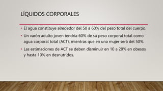 LÍQUIDOS CORPORALES
• El agua constituye alrededor del 50 a 60% del peso total del cuerpo.
• Un varón adulto joven tendría 60% de su peso corporal total como
agua corporal total (ACT), mientras que en una mujer será del 50%.
• Las estimaciones de ACT se deben disminuir en 10 a 20% en obesos
y hasta 10% en desnutridos.
 