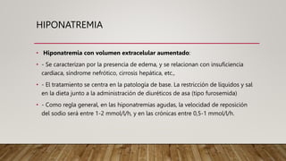 HIPONATREMIA
• Hiponatremia con volumen extracelular aumentado:
• - Se caracterizan por la presencia de edema, y se relacionan con insuficiencia
cardiaca, síndrome nefrótico, cirrosis hepática, etc.,
• - El tratamiento se centra en la patología de base. La restricción de líquidos y sal
en la dieta junto a la administración de diuréticos de asa (tipo furosemida)
• - Como regla general, en las hiponatremias agudas, la velocidad de reposición
del sodio será entre 1-2 mmol/l/h, y en las crónicas entre 0,5-1 mmol/l/h.
 