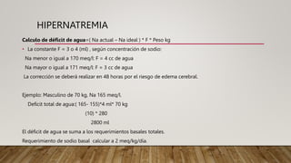 HIPERNATREMIA
Calculo de déficit de agua=( Na actual – Na ideal ) * F * Peso kg
• La constante F = 3 o 4 (ml) , según concentración de sodio:
Na menor o igual a 170 meq/l: F = 4 cc de agua
Na mayor o igual a 171 meq/l: F = 3 cc de agua
La corrección se deberá realizar en 48 horas por el riesgo de edema cerebral.
Ejemplo: Masculino de 70 kg, Na 165 meq/l.
Deficit total de agua:( 165- 155)*4 ml* 70 kg
(10) * 280
2800 ml
El déficit de agua se suma a los requerimientos basales totales.
Requerimiento de sodio basal calcular a 2 meq/kg/día.
 