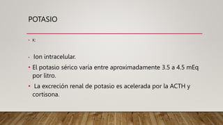 POTASIO
• K:
• Ion intracelular.
• El potasio sérico varía entre aproximadamente 3.5 a 4.5 mEq
por litro.
• La excreción renal de potasio es acelerada por la ACTH y
cortisona.
 