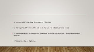 • La concentración intracelular de potasio es 150 mEq/L.
• La mayor parte el K+ intracelular esta en el músculo y el extracelular en el hueso.
• Es indispensable para la homeostasia intracelular, la contracción muscular y la respuesta eléctrica
nerviosa.
• <1% se encuentra en el plasma.
 