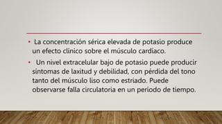 • La concentración sérica elevada de potasio produce
un efecto clínico sobre el músculo cardíaco.
• Un nivel extracelular bajo de potasio puede producir
síntomas de laxitud y debilidad, con pérdida del tono
tanto del músculo liso como estriado. Puede
observarse falla circulatoria en un período de tiempo.
 