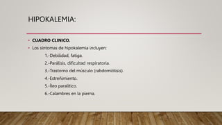 HIPOKALEMIA:
• CUADRO CLINICO.
• Los síntomas de hipokalemia incluyen:
1.-Debilidad, fatiga.
2.-Parálisis, dificultad respiratoria.
3.-Trastorno del músculo (rabdomiólisis).
4.-Estreñimiento.
5.-Íleo paralítico.
6.-Calambres en la pierna.
 