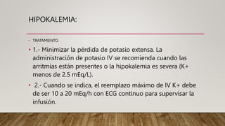 HIPOKALEMIA:
• TRATAMIENTO.
• 1.- Minimizar la pérdida de potasio extensa. La
administración de potasio IV se recomienda cuando las
arritmias están presentes o la hipokalemia es severa (K+
menos de 2.5 mEq/L).
• 2.- Cuando se indica, el reemplazo máximo de IV K+ debe
de ser 10 a 20 mEq/h con ECG continuo para supervisar la
infusión.
 