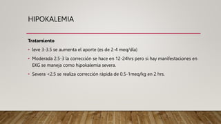 HIPOKALEMIA
Tratamiento
• leve 3-3.5 se aumenta el aporte (es de 2-4 meq/día)
• Moderada 2.5-3 la corrección se hace en 12-24hrs pero si hay manifestaciones en
EKG se maneja como hipokalemia severa.
• Severa <2.5 se realiza corrección rápida de 0.5-1meq/kg en 2 hrs.
 